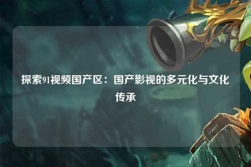 探索91视频国产区：国产影视的多元化与文化传承