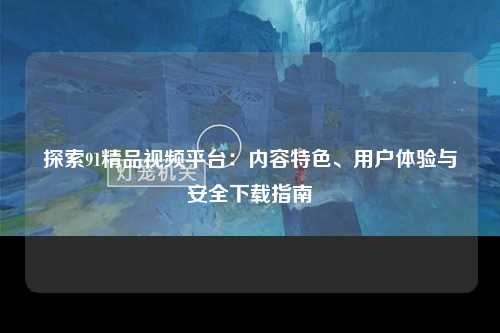 探索91精品视频平台：内容特色、用户体验与安全下载指南