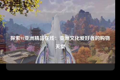 探索91亚洲精品在线：亚洲文化爱好者的购物天堂