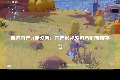 探索国产91视频网：国产影视爱好者的宝藏平台