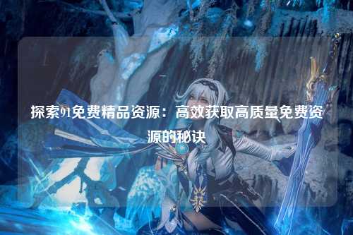 探索91免费精品资源：高效获取高质量免费资源的秘诀