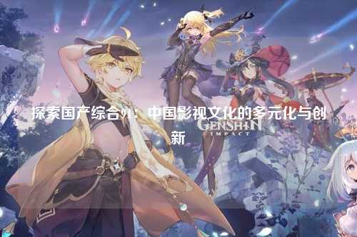 探索国产综合91：中国影视文化的多元化与创新