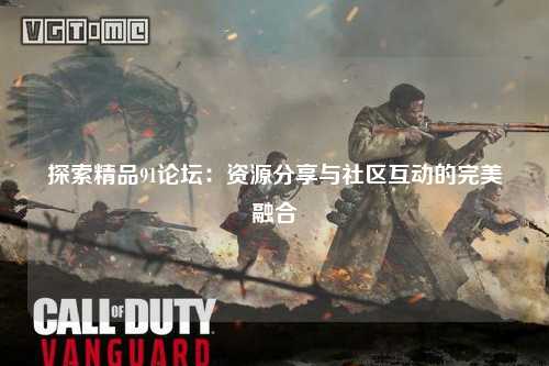 探索精品91论坛：资源分享与社区互动的完美融合