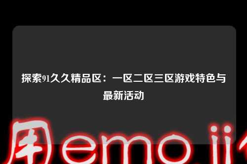 探索91久久精品区：一区二区三区游戏特色与最新活动