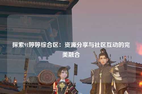 探索91婷婷综合区：资源分享与社区互动的完美融合