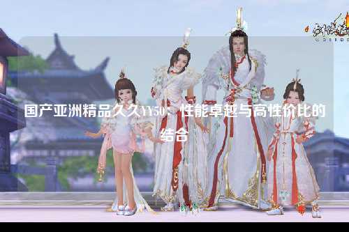国产亚洲精品久久YY50：性能卓越与高性价比的结合
