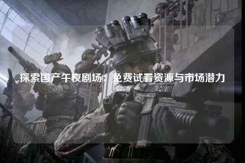 探索国产午夜剧场：免费试看资源与市场潜力