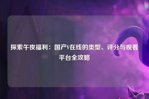 探索午夜福利：国产V在线的类型、评分与观看平台全攻略