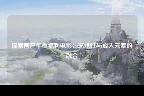 探索国产午夜福利电影：艺术性与成人元素的融合