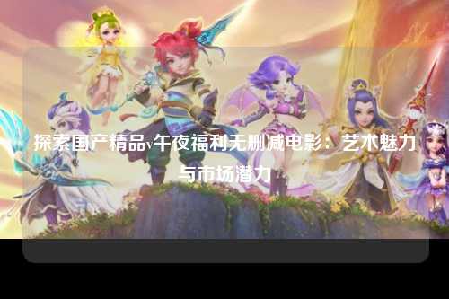 探索国产精品v午夜福利无删减电影：艺术魅力与市场潜力