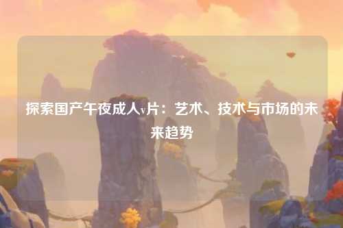 探索国产午夜成人v片：艺术、技术与市场的未来趋势
