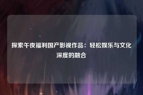 探索午夜福利国产影视作品：轻松娱乐与文化深度的融合