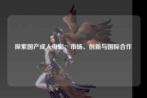 探索国产成人电影：市场、创新与国际合作