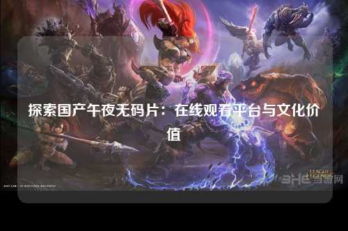 探索国产午夜无码片：在线观看平台与文化价值