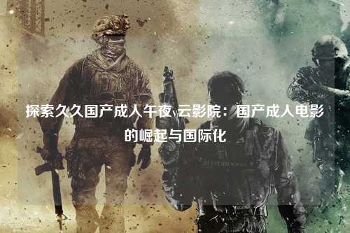 探索久久国产成人午夜v云影院：国产成人电影的崛起与国际化