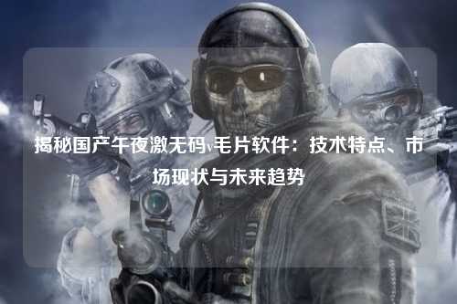 揭秘国产午夜激无码v毛片软件：技术特点、市场现状与未来趋势
