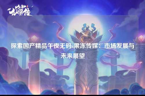 探索国产精品午夜无码v果冻传媒：市场发展与未来展望