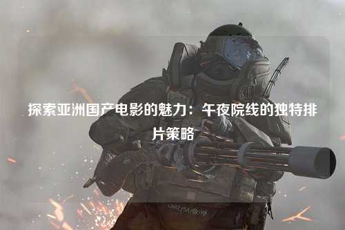 探索亚洲国产电影的魅力：午夜院线的独特排片策略
