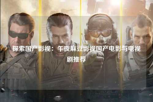 探索国产影视：午夜麻豆影视国产电影与电视剧推荐